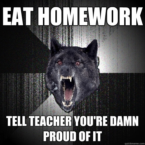 Eat homework tell teacher you're damn proud of it  Insanity Wolf