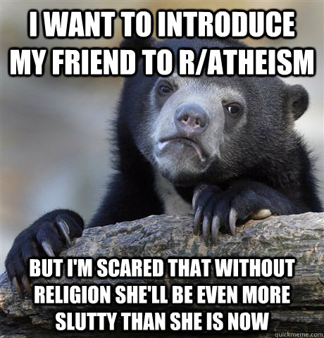 I want to introduce my friend to r/atheism but I'm scared that without religion she'll be even more slutty than she is now - I want to introduce my friend to r/atheism but I'm scared that without religion she'll be even more slutty than she is now  Confession Bear