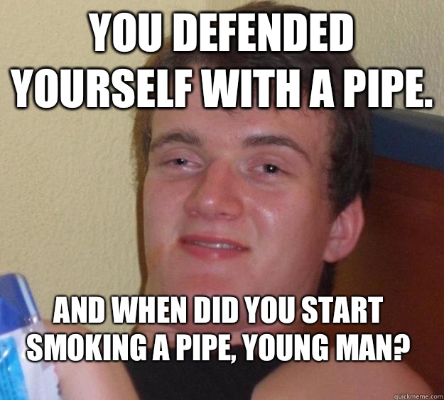 You defended yourself with a pipe.  And when did you start smoking a pipe, young man?  10 Guy