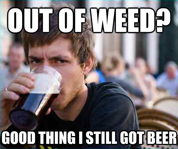 Out of weed? Good thing I still got beer  Lazy College Senior