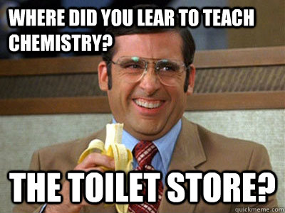 WHere did you lear to teach chemistry?  the toilet store? - WHere did you lear to teach chemistry?  the toilet store?  Brick Tamland