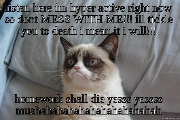 LISTEN HERE IM HYPER ACTIVE RIGHT NOW SO DONT MESS WITH ME!!! ILL TICKLE YOU TO DEATH I MEAN IT I WILL!!! HOMEWORK SHALL DIE YESSS YESSSS MUAHAHAHAHAHAHAHAHAHAHAHAH Grumpy Cat