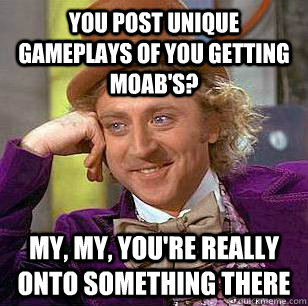 You post unique gameplays of you getting MOAB's? My, my, you're really onto something there  Condescending Wonka