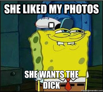 She liked my photos SHE WANTS THE 
DICK  Spongebob