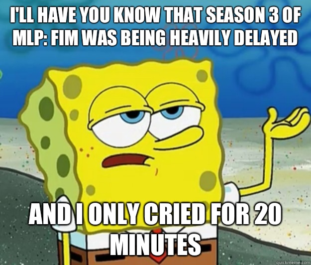 I'll have you know that Season 3 of MLP: FIM was being heavily delayed and I only cried for 20 minutes  Tough Spongebob