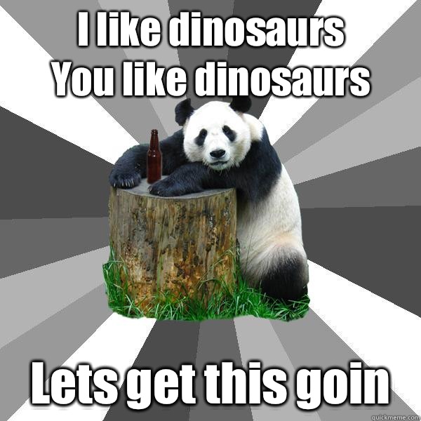 I like dinosaurs
You like dinosaurs Lets get this goin  Pickup-Line Panda