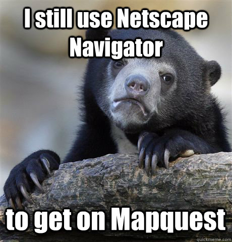 I still use Netscape Navigator to get on Mapquest  Confession Bear