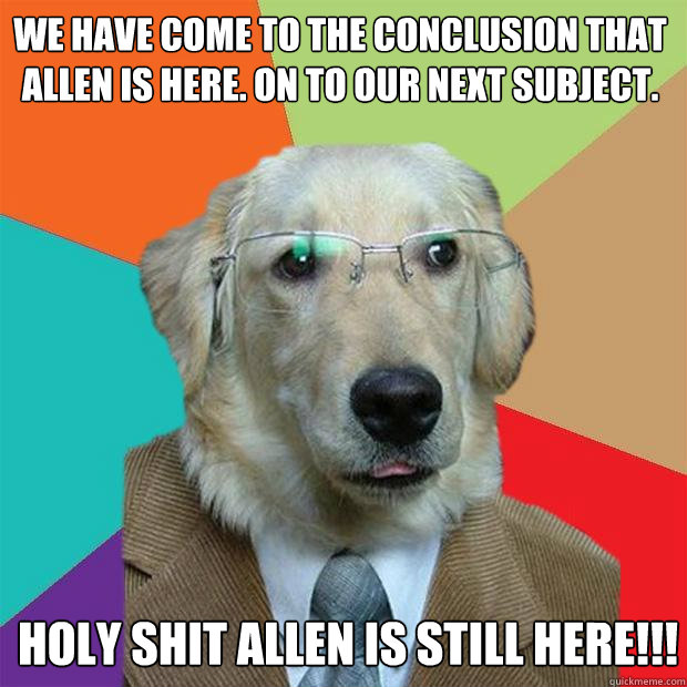 We have come to the conclusion that Allen is here. On to our next subject. HOLY SHIT ALLEN IS STILL HERE!!!  Business Dog