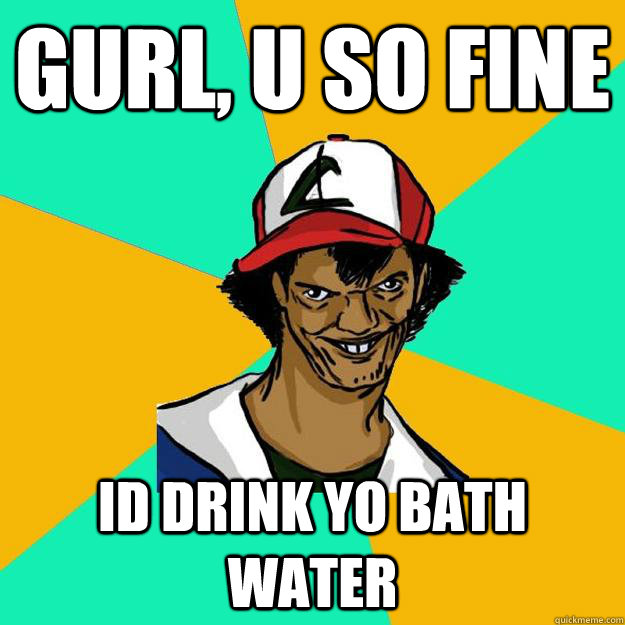 Gurl, u So Fine Id Drink Yo Bath water  Ash Pedreiro