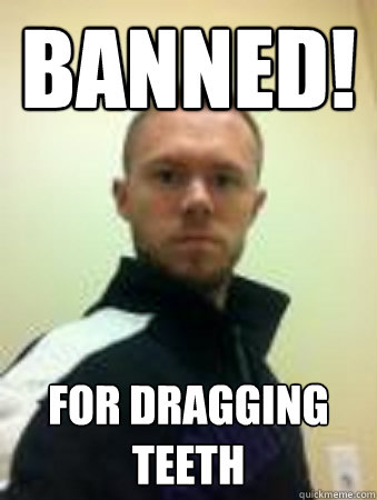 BANNED! for dragging teeth  