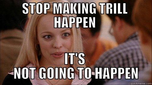 STOP MAKING TRILL HAPPEN IT'S  NOT GOING TO HAPPEN regina george