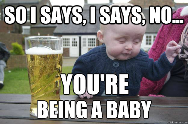 So I says, I says, No... being a baby YOU'RE  drunk baby