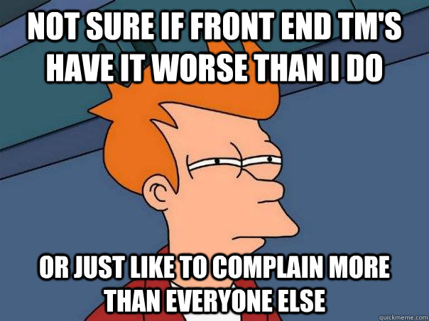 Not sure if front end tm's have it worse than I do or just like to complain more than everyone else  Futurama Fry