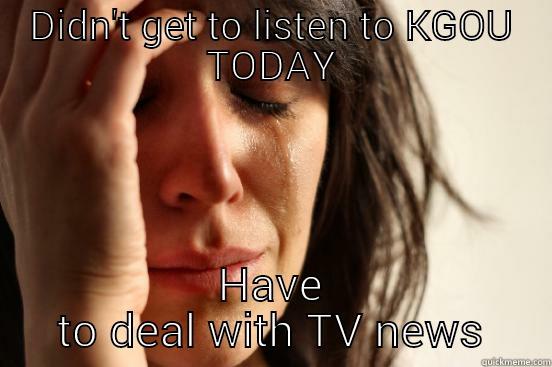 DIDN'T GET TO LISTEN TO KGOU TODAY HAVE TO DEAL WITH TV NEWS First World Problems