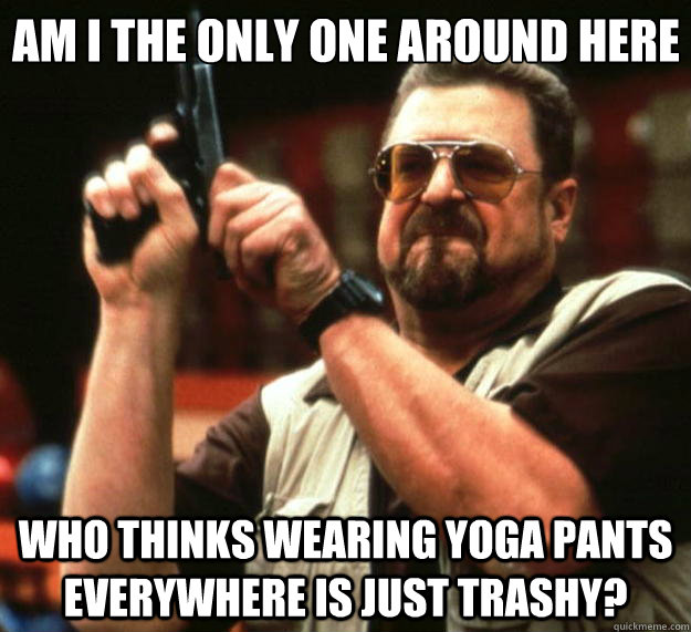 Am I the only one around here who thinks wearing yoga pants everywhere is just trashy?  Big Lebowski