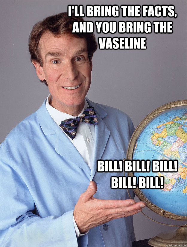 I'll bring the facts, and you bring the Vaseline Bill! bill! bill! bill! bill!   Bill Nye
