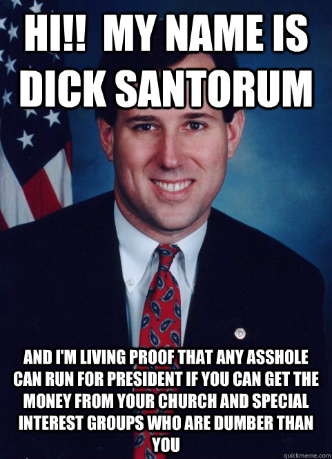 hi!!  my name is DICK SANTORUM AND I'M LIVING PROOF THAT ANY ASSHOLE CAN RUN FOR PRESIDENT IF YOU CAN GET THE MONEY FROM YOUR CHURCH AND SPECIAL INTEREST GROUPS WHO ARE DUMBER THAN YOU  Scumbag Santorum