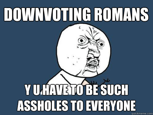 downvoting romans y u have to be such assholes to everyone  Y U No