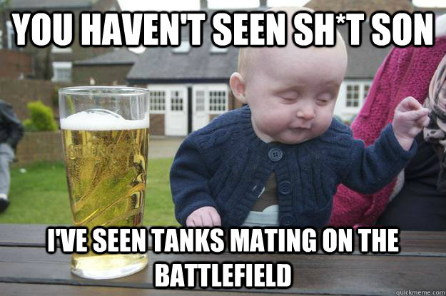 you haven't seen sh*t son i've seen tanks mating on the battlefield   drunk baby