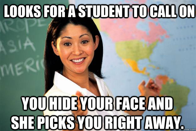 Looks for a student to call on You hide your face and she picks you right away.  Unhelpful High School Teacher