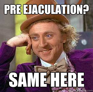 pre ejaculation?  same here   Condescending Wonka