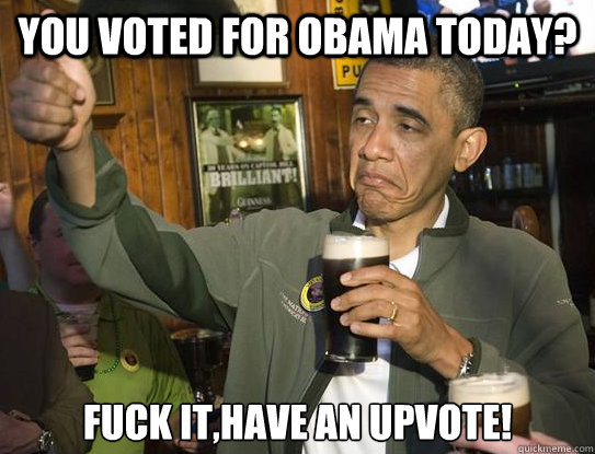 You voted for Obama today? Fuck it,have an upvote!  Upvoting Obama