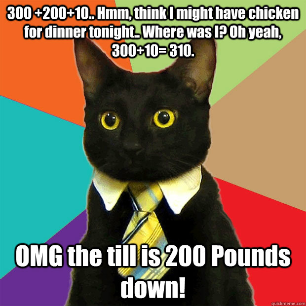 300 +200+10.. Hmm, think I might have chicken for dinner tonight.. Where was I? Oh yeah, 300+10= 310. OMG the till is 200 Pounds down!  Business Cat