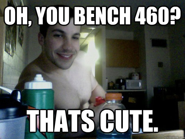 OH, YOU BENCH 460? THATS CUTE.  