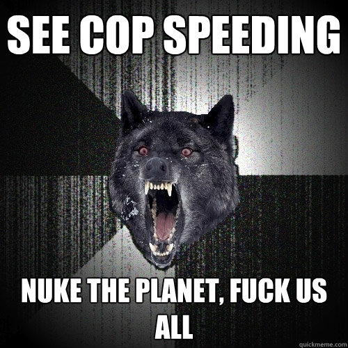 See cop speeding Nuke the planet, fuck us all  Insanity Wolf