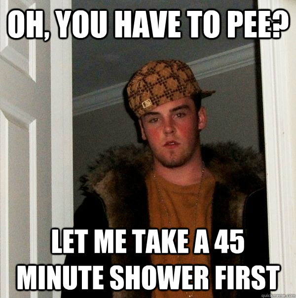 oh, you have to pee? let me take a 45 minute shower first - oh, you have to pee? let me take a 45 minute shower first  Scumbag Steve