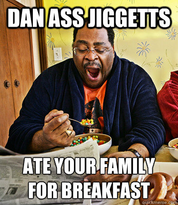 Dan Ass jiggetts ate your family 
for breakfast  