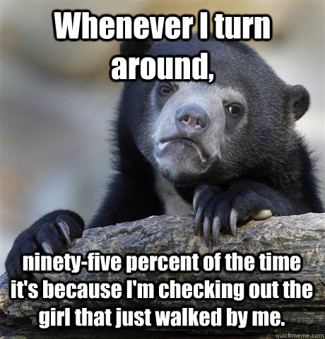 Whenever I turn around, ninety-five percent of the time it's because I'm checking out the girl that just walked by me.  Confession Bear