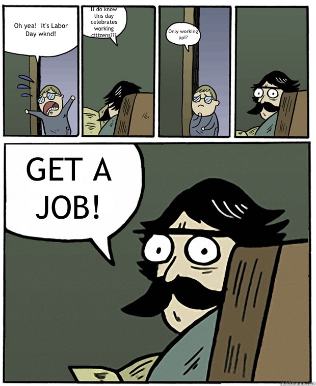 Oh yea!  It's Labor Day wknd! U do know this day celebrates working citizens??? Only working ppl? GET A JOB! - Oh yea!  It's Labor Day wknd! U do know this day celebrates working citizens??? Only working ppl? GET A JOB!  Stare Dad