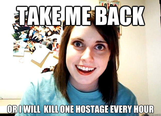 TAKE ME BACK OR I WILL  KILL ONE HOSTAGE EVERY HOUR - TAKE ME BACK OR I WILL  KILL ONE HOSTAGE EVERY HOUR  Overly Attached Girlfriend