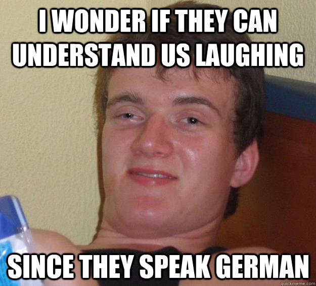 I wonder if they can understand us laughing since they speak german  10 Guy