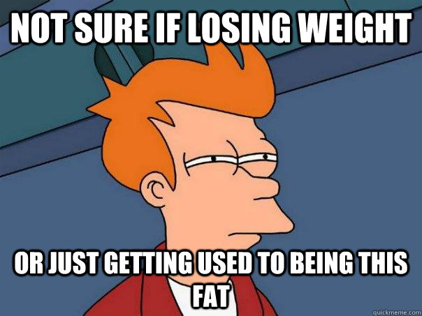 Not sure if losing weight Or just getting used to being this fat  Futurama Fry