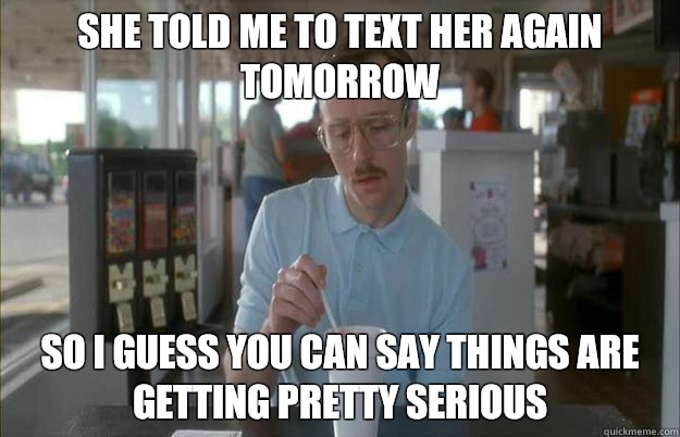 She told me to text her again tomorrow So I guess you can say things are getting pretty serious  Things are getting pretty serious