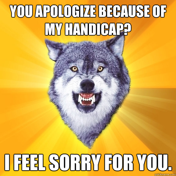 you apologize because of my handicap? i feel sorry for you.  Courage Wolf