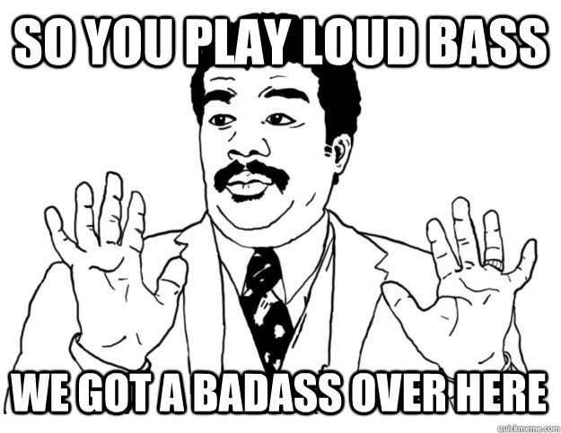 So you play loud bass we got a badass over here  Watch out we got a badass over here