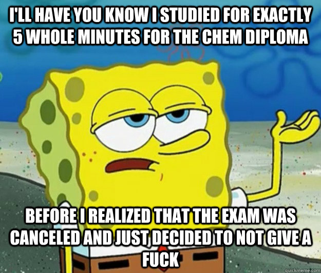 I'll have you know I studied for exactly 5 whole minutes for the chem diploma Before I realized that the exam was canceled and just decided to not give a fuck  Tough Spongebob