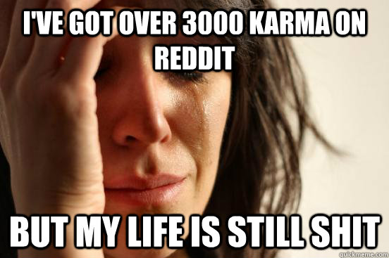 I've got over 3000 karma on reddit but my life is still shit  First World Problems