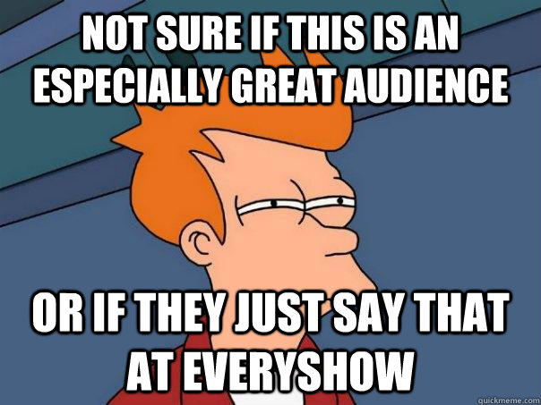 not sure if this is an especially great audience or if they just say that at everyshow  Futurama Fry