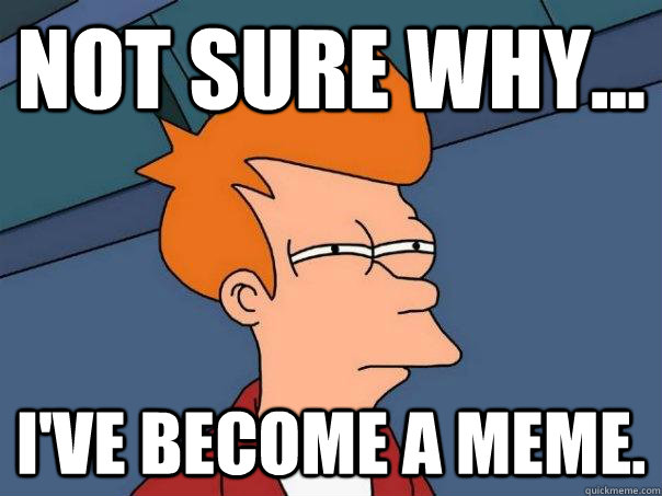 Not sure why... i've become a meme.  Futurama Fry