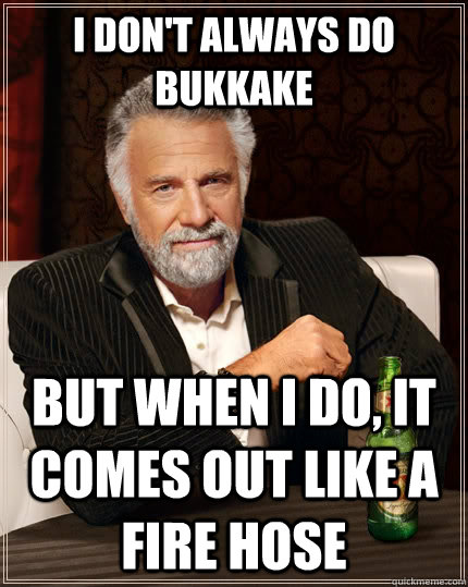 I don't always do bukkake But when I do, It comes out like a fire hose  The Most Interesting Man In The World