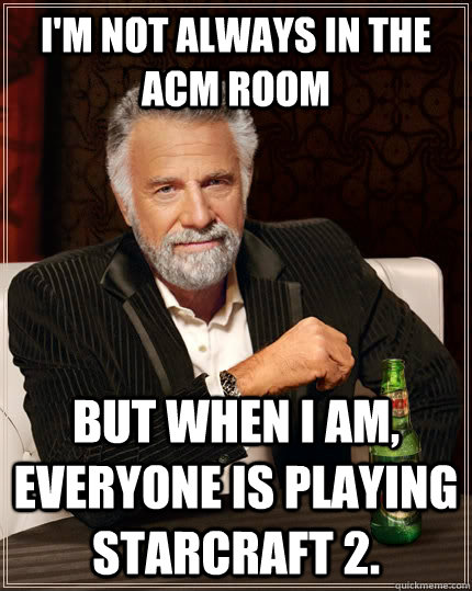 I'm not always in the acm room but when I am, Everyone is playing Starcraft 2.  The Most Interesting Man In The World