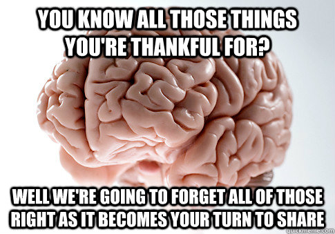 You know all those things you're thankful for? Well we're going to forget all of those right as it becomes your turn to share - You know all those things you're thankful for? Well we're going to forget all of those right as it becomes your turn to share  Scumbag Brain