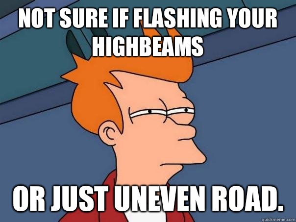 Not sure if flashing your highbeams Or just uneven road.   Futurama Fry