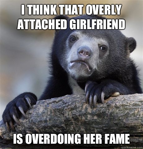 i think that overly attached girlfriend Is overdoing her fame  Confession Bear