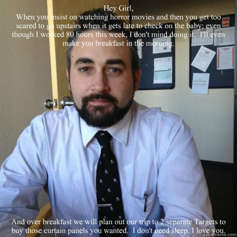Hey Girl, 
When you insist on watching horror movies and then you get too scared to go upstairs when it gets late to check on the baby; even though I worked 80 hours this week, I don't mind doing it.  I'll even make you breakfast in the morning. And over   Orio Hey Girl