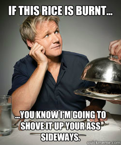 If this rice is burnt... ...You know i'm going to shove it up your ass sideways.  Gordon Ramsay Is Served